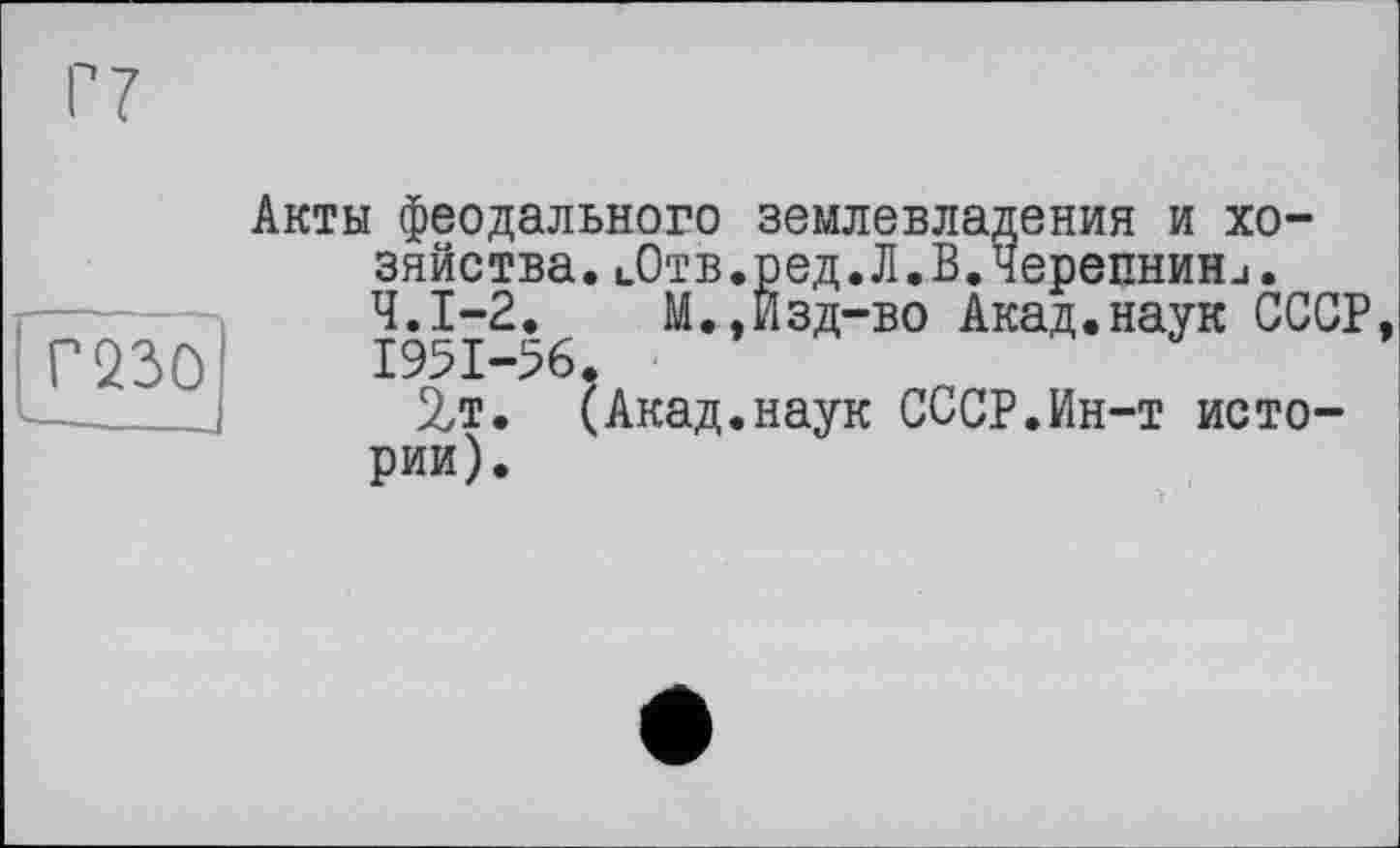 ﻿mo
Акты феодального землевладения и хозяйства. цОтв.ред.Л.В.Черепнини. Ч.І-2.	М.,Изд-во Акад.наук СССР,
1951-56.
2т. (Акад.наук СССР.Ин-т истории).